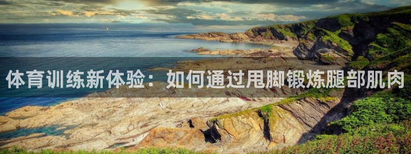 6t体育被视为高风险：体育训练新体验：如何通过甩脚锻炼腿部肌肉