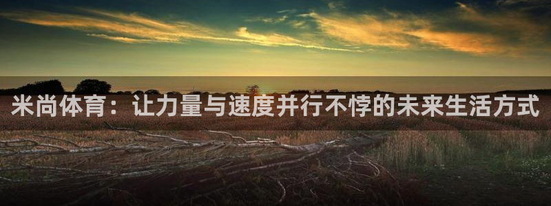 6T体育官网下载：米尚体育：让力量与速度并行不悖的未来生活方式
